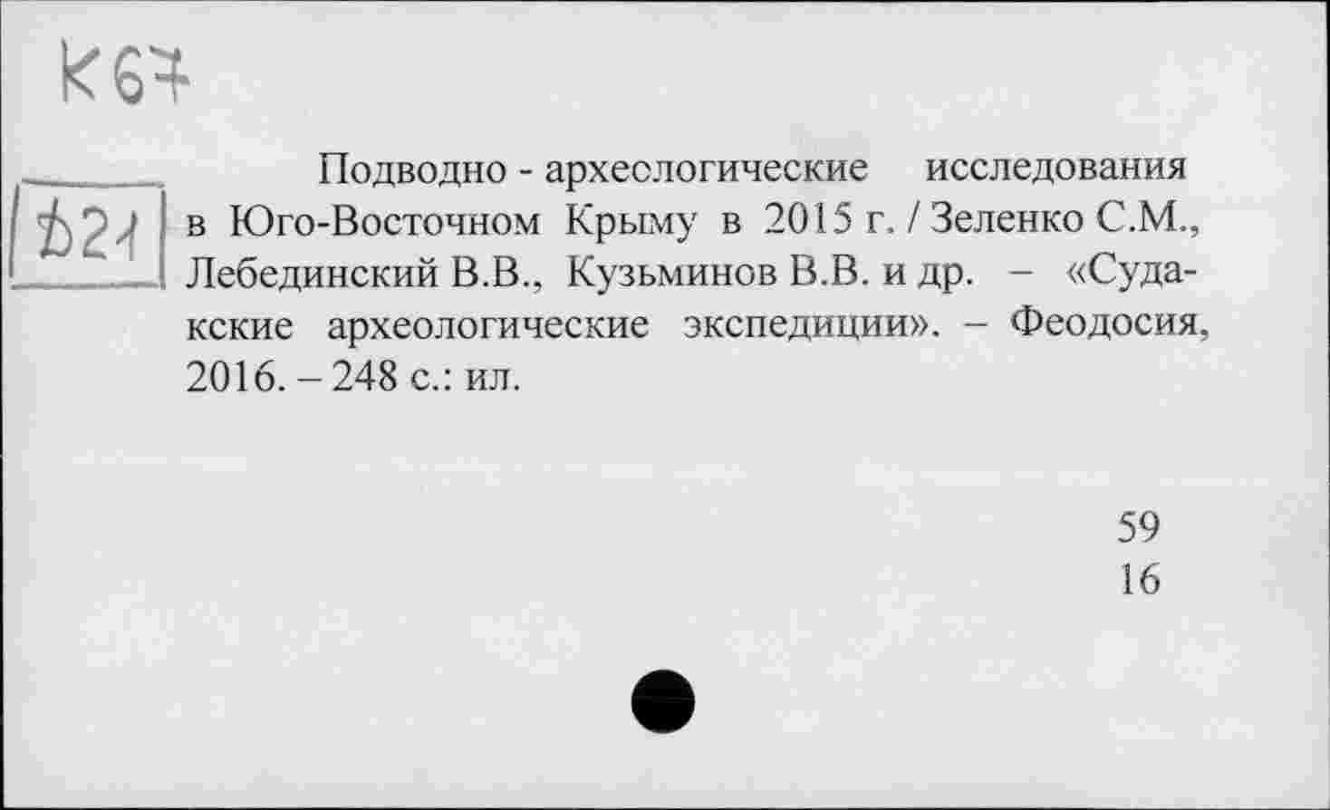 ﻿к 64
І24
Подводно - археологические исследования в Юго-Восточном Крыму в 2015 г. / Зеленко С.М., Лебединский В.В., Кузьминов В.В. и др. - «Судакские археологические экспедиции». - Феодосия, 2016. - 248 с.: ил.
59
16